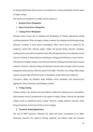 39
be reduced significantly because power consumption has a strong relationship with the square
of supply voltage.
The total power dissipation in an adder mainly consists of:
1. Dynamic Power Dissipation
2. Short Circuit Power Dissipation
3. Leakage Power Dissipation
Dynamic power occurs due to charging and discharging of internal capacitances during
switching operations. When the supply voltage is reduced, the charging and discharging energy
decreases, resulting in lower power consumption. Short circuit power is caused by the
temporary current flow between supply voltage and ground during transistor switching.
Leakage power occurs due to unwanted current flow through transistors even when they are not
actively switching. In deep submicron technologies, leakage power becomes a major concern.
The reduction of supply voltage is one of the most effective techniques for achieving low-power
operation. However, reducing voltage also decreases transistor drive strength, which increases
propagation delay and may affect the speed of the adder. Therefore, low-voltage adder design
requires a proper trade-off between power consumption, speed, and circuit complexity.
Low-power adders are designed using different circuit techniques and transistor-level
approaches. Some commonly used techniques include:
1. Voltage Scaling
Voltage scaling is the simplest and most effective method for reducing power consumption.
Since dynamic power is proportional to the square of supply voltage, lowering the operating
voltage results in significant power savings. However, voltage reduction increases delay
because transistors switch more slowly at lower voltages.
2. Transistor Sizing Optimization
The size of MOS transistors influences the speed and power consumption of an adder.
Increasing transistor size improves driving capability and reduces delay but increases
 