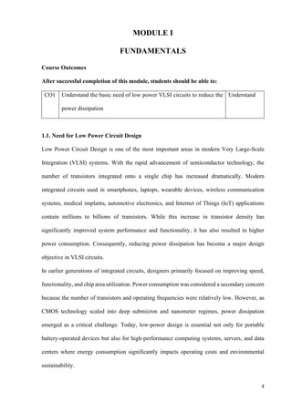 4
MODULE I
FUNDAMENTALS
Course Outcomes
After successful completion of this module, students should be able to:
CO1 Understand the basic need of low power VLSI circuits to reduce the
power dissipation
Understand
1.1. Need for Low Power Circuit Design
Low Power Circuit Design is one of the most important areas in modern Very Large-Scale
Integration (VLSI) systems. With the rapid advancement of semiconductor technology, the
number of transistors integrated onto a single chip has increased dramatically. Modern
integrated circuits used in smartphones, laptops, wearable devices, wireless communication
systems, medical implants, automotive electronics, and Internet of Things (IoT) applications
contain millions to billions of transistors. While this increase in transistor density has
significantly improved system performance and functionality, it has also resulted in higher
power consumption. Consequently, reducing power dissipation has become a major design
objective in VLSI circuits.
In earlier generations of integrated circuits, designers primarily focused on improving speed,
functionality, and chip area utilization. Power consumption was considered a secondary concern
because the number of transistors and operating frequencies were relatively low. However, as
CMOS technology scaled into deep submicron and nanometer regimes, power dissipation
emerged as a critical challenge. Today, low-power design is essential not only for portable
battery-operated devices but also for high-performance computing systems, servers, and data
centers where energy consumption significantly impacts operating costs and environmental
sustainability.
 