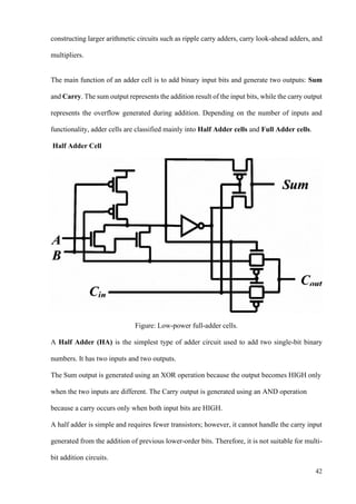 42
constructing larger arithmetic circuits such as ripple carry adders, carry look-ahead adders, and
multipliers.
The main function of an adder cell is to add binary input bits and generate two outputs: Sum
and Carry. The sum output represents the addition result of the input bits, while the carry output
represents the overflow generated during addition. Depending on the number of inputs and
functionality, adder cells are classified mainly into Half Adder cells and Full Adder cells.
Half Adder Cell
Figure: Low-power full-adder cells.
A Half Adder (HA) is the simplest type of adder circuit used to add two single-bit binary
numbers. It has two inputs and two outputs.
The Sum output is generated using an XOR operation because the output becomes HIGH only
when the two inputs are different. The Carry output is generated using an AND operation
because a carry occurs only when both input bits are HIGH.
A half adder is simple and requires fewer transistors; however, it cannot handle the carry input
generated from the addition of previous lower-order bits. Therefore, it is not suitable for multi-
bit addition circuits.
 
