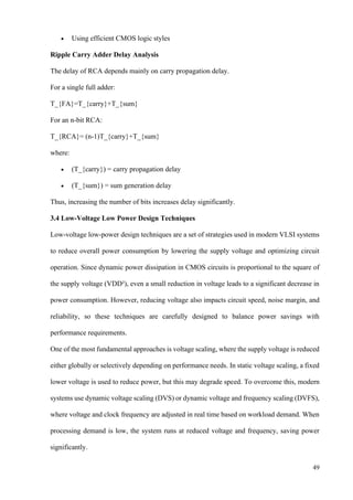 49
• Using efficient CMOS logic styles
Ripple Carry Adder Delay Analysis
The delay of RCA depends mainly on carry propagation delay.
For a single full adder:
T_{FA}=T_{carry}+T_{sum}
For an n-bit RCA:
T_{RCA}= (n-1)T_{carry}+T_{sum}
where:
• (T_{carry}) = carry propagation delay
• (T_{sum}) = sum generation delay
Thus, increasing the number of bits increases delay significantly.
3.4 Low-Voltage Low Power Design Techniques
Low-voltage low-power design techniques are a set of strategies used in modern VLSI systems
to reduce overall power consumption by lowering the supply voltage and optimizing circuit
operation. Since dynamic power dissipation in CMOS circuits is proportional to the square of
the supply voltage (VDD²), even a small reduction in voltage leads to a significant decrease in
power consumption. However, reducing voltage also impacts circuit speed, noise margin, and
reliability, so these techniques are carefully designed to balance power savings with
performance requirements.
One of the most fundamental approaches is voltage scaling, where the supply voltage is reduced
either globally or selectively depending on performance needs. In static voltage scaling, a fixed
lower voltage is used to reduce power, but this may degrade speed. To overcome this, modern
systems use dynamic voltage scaling (DVS) or dynamic voltage and frequency scaling (DVFS),
where voltage and clock frequency are adjusted in real time based on workload demand. When
processing demand is low, the system runs at reduced voltage and frequency, saving power
significantly.
 
