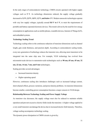51
In the early stages of semiconductor technology, CMOS circuits operated with higher supply
voltages such as 5 V. As technology dimensions reduced, the supply voltage gradually
decreased to 3.3 V, 2.5 V, 1.8 V, 1.2 V, and below 1 V. Modern nanoscale technologies operate
with very low supply voltages, typically around 0.8 V to 1 V, to meet the requirements of
portable and battery-operated electronic devices. This trend is driven by the need for low energy
consumption in applications such as mobile phones, wearable devices, Internet of Things (IoT),
and embedded systems.
Technology Scaling Trend
Technology scaling refers to the continuous reduction of transistor dimensions such as channel
length, gate oxide thickness, and junction depth. According to semiconductor scaling trends,
every new generation of technology reduces the transistor size, allowing more transistors to be
integrated into the same chip area. For example, VLSI technology has evolved from
micrometre-scale devices to nanometer-scale technologies such as 90 nm, 65 nm, 45 nm, 32
nm, 22 nm, 14 nm, 7 nm, and 5 nm technologies.
Scaling provides several advantages:
• Increased transistor density
• Higher operating speed
However, continuous scaling also introduces challenges such as increased leakage current,
short-channel effects, process variations, and power density problems. As transistor dimensions
become smaller, controlling power consumption becomes a major concern in VLSI design.
Relationship Between Technology Scaling and Power Supply Voltage
As transistor size decreases, the supply voltage must also be reduced to maintain reliable
operation and prevent excessive electric fields inside the transistor. A higher voltage applied to
a very small transistor can damage the device due to increased electric field intensity. Therefore,
voltage scaling accompanies technology scaling.
The dynamic power dissipation in CMOS circuits is given by:
 