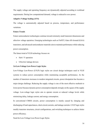 54
The supply voltage and operating frequency are dynamically adjusted according to workload
requirements. During low computational demand, voltage is reduced to save power.
Adaptive Voltage Scaling (AVS)
The voltage is automatically adjusted based on process, temperature, and performance
variations.
Future Trends
Future semiconductor technologies continue toward extremely small transistor dimensions and
ultra-low voltage operation. Emerging technologies such as FinFET, Gate-All-Around (GAA)
transistors, and advanced semiconductor materials aim to maintain performance while reducing
power consumption.
The future trend of VLSI technology focuses on:
• Sub-1 V operation
• Ultra-low leakage devices
3.6 Low-Voltage Low-Power Logic Styles
Low-Voltage Low-Power (LVLP) logic styles are circuit design techniques used in VLSI
systems to reduce power consumption while maintaining acceptable performance. As the
number of transistors increases in modern integrated circuits, power dissipation has become a
major design challenge. Reducing the supply voltage is one of the most effective methods to
lower power because dynamic power consumption depends strongly on the square of the supply
voltage. Low-voltage logic styles aim to operate circuits at reduced voltage levels while
minimizing delay, leakage current, and energy consumption.
In conventional CMOS circuits, power consumption is mainly caused by charging and
discharging of load capacitances, short-circuit currents, and leakage currents. LVLP logic styles
modify transistor structures, circuit configurations, and switching techniques to achieve better
power efficiency.
Need for Low-Voltage Low-Power Logic Styles
 