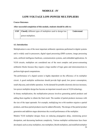 58
MODULE –IV
LOW-VOLTAGE LOW-POWER MULTIPLIERS
Course Outcomes
After successful completion of this module, students should be able to:
CO5 Classify different types of multipliers used to design low
power multipliers.
Understand
4.1. Introduction
Multiplication is one of the most important arithmetic operations performed in digital systems
and is widely used in processors, digital signal processing (DSP) systems, image processing
units, artificial intelligence hardware, communication systems, and embedded applications. In
VLSI circuits, multipliers are considered one of the most complex and power-consuming
arithmetic blocks because they require a large number of logic gates and interconnections to
perform high-speed computations.
The performance of a digital system is highly dependent on the efficiency of its multiplier
circuit. A good multiplier architecture should provide high speed, low power consumption,
small chip area, and reliable operation. As the demand for portable electronic devices increases,
low-power multiplier design has become an important research area in VLSI technology.
In binary multiplication, the multiplication process involves generating partial products and
adding them together to obtain the final result. The number of partial products increases with
the size of the input operands. For example, multiplying two n-bit numbers requires n partial
products, and these partial products must be added efficiently. The design of the partial product
generation and addition stages determines the overall performance of the multiplier.
Modern VLSI multiplier designs focus on reducing propagation delay, minimizing power
dissipation, and decreasing hardware complexity. Various multiplier architectures have been
developed, such as array multipliers, tree multipliers, Booth multipliers, and modified multiplier
 