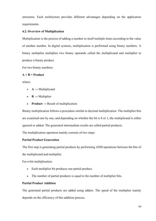 59
structures. Each architecture provides different advantages depending on the application
requirements.
4.2. Overview of Multiplication
Multiplication is the process of adding a number to itself multiple times according to the value
of another number. In digital systems, multiplication is performed using binary numbers. A
binary multiplier multiplies two binary operands called the multiplicand and multiplier to
produce a binary product.
For two binary numbers:
A × B = Product
where:
• A → Multiplicand
• B → Multiplier
• Product → Result of multiplication
Binary multiplication follows a procedure similar to decimal multiplication. The multiplier bits
are examined one by one, and depending on whether the bit is 0 or 1, the multiplicand is either
ignored or added. The generated intermediate results are called partial products.
The multiplication operation mainly consists of two steps:
Partial Product Generation
The first step is generating partial products by performing AND operations between the bits of
the multiplicand and multiplier.
For n-bit multiplication:
• Each multiplier bit produces one partial product.
• The number of partial products is equal to the number of multiplier bits.
Partial Product Addition
The generated partial products are added using adders. The speed of the multiplier mainly
depends on the efficiency of this addition process.
 