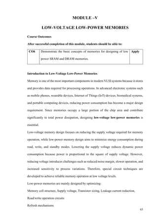 65
MODULE –V
LOW-VOLTAGE LOW-POWER MEMORIES
Course Outcomes
After successful completion of this module, students should be able to:
CO6 Demonstrate the basic concepts of memories for designing of low
power SRAM and DRAM memories.
Apply
Introduction to Low-Voltage Low-Power Memories
Memory is one of the most important components in modern VLSI systems because it stores
and provides data required for processing operations. In advanced electronic systems such
as mobile phones, wearable devices, Internet of Things (IoT) devices, biomedical systems,
and portable computing devices, reducing power consumption has become a major design
requirement. Since memories occupy a large portion of the chip area and contribute
significantly to total power dissipation, designing low-voltage low-power memories is
essential.
Low-voltage memory design focuses on reducing the supply voltage required for memory
operation, while low-power memory design aims to minimize energy consumption during
read, write, and standby modes. Lowering the supply voltage reduces dynamic power
consumption because power is proportional to the square of supply voltage. However,
reducing voltage introduces challenges such as reduced noise margin, slower operation, and
increased sensitivity to process variations. Therefore, special circuit techniques are
developed to achieve reliable memory operation at low voltage levels.
Low-power memories are mainly designed by optimizing:
Memory cell structure, Supply voltage, Transistor sizing, Leakage current reduction,
Read/write operation circuits
Refresh mechanisms
 