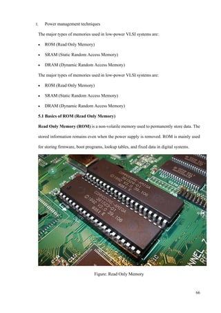 66
I. Power management techniques
The major types of memories used in low-power VLSI systems are:
• ROM (Read Only Memory)
• SRAM (Static Random Access Memory)
• DRAM (Dynamic Random Access Memory)
The major types of memories used in low-power VLSI systems are:
• ROM (Read Only Memory)
• SRAM (Static Random Access Memory)
• DRAM (Dynamic Random Access Memory)
5.1 Basics of ROM (Read Only Memory)
Read Only Memory (ROM) is a non-volatile memory used to permanently store data. The
stored information remains even when the power supply is removed. ROM is mainly used
for storing firmware, boot programs, lookup tables, and fixed data in digital systems.
Figure: Read Only Memory
 