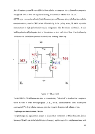 69
Static Random Access Memory (SRAM) is a volatile memory that stores data as long as power
is supplied. SRAM does not require refreshing, which makes it faster than DRAM.
SRAM most commonly refers to Static Random-Access Memory, a type of ultra-fast, volatile
computer memory used in CPU caches. Alternatively, in the cycling world, SRAM is a premier
manufacturer of high-performance bicycle components like drivetrains and brakes. It uses
latching circuitry (flip-flops) with 4 to 6 transistors to store each bit of data. It is significantly
faster and has lower latency than standard system memory (DRAM).
Figure: 6-T SRAM cell
Unlike DRAM, SRAM does not need to be constantly "refreshed" with electrical charges to
retain its data. It forms the high-speed L1, L2, and L3 cache memory found inside your
computer's CPU. It is volatile memory; once the power is disconnected, all data is lost.
Precharge and Equalization Circuit
The precharge and equalization circuit is an essential component of Static Random Access
Memory (SRAM), particularly in high-speed memory architectures. It is mainly associated with
 