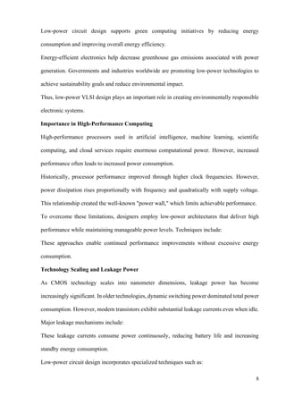 8
Low-power circuit design supports green computing initiatives by reducing energy
consumption and improving overall energy efficiency.
Energy-efficient electronics help decrease greenhouse gas emissions associated with power
generation. Governments and industries worldwide are promoting low-power technologies to
achieve sustainability goals and reduce environmental impact.
Thus, low-power VLSI design plays an important role in creating environmentally responsible
electronic systems.
Importance in High-Performance Computing
High-performance processors used in artificial intelligence, machine learning, scientific
computing, and cloud services require enormous computational power. However, increased
performance often leads to increased power consumption.
Historically, processor performance improved through higher clock frequencies. However,
power dissipation rises proportionally with frequency and quadratically with supply voltage.
This relationship created the well-known "power wall," which limits achievable performance.
To overcome these limitations, designers employ low-power architectures that deliver high
performance while maintaining manageable power levels. Techniques include:
These approaches enable continued performance improvements without excessive energy
consumption.
Technology Scaling and Leakage Power
As CMOS technology scales into nanometer dimensions, leakage power has become
increasingly significant. In older technologies, dynamic switching power dominated total power
consumption. However, modern transistors exhibit substantial leakage currents even when idle.
Major leakage mechanisms include:
These leakage currents consume power continuously, reducing battery life and increasing
standby energy consumption.
Low-power circuit design incorporates specialized techniques such as:
 