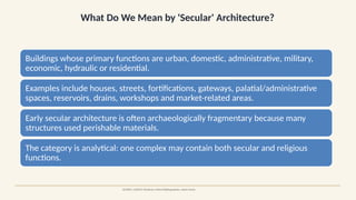 What Do We Mean by 'Secular' Architecture?
SOURCE: UNESCO Dholavira; Oxford Bibliographies: Adam Hardy
Buildings whose primary functions are urban, domestic, administrative, military,
economic, hydraulic or residential.
Examples include houses, streets, fortifications, gateways, palatial/administrative
spaces, reservoirs, drains, workshops and market-related areas.
Early secular architecture is often archaeologically fragmentary because many
structures used perishable materials.
The category is analytical: one complex may contain both secular and religious
functions.
 