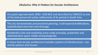 Dholavira: Why It Matters for Secular Architecture
SOURCE: UNESCO World Heritage Centre, Dholavira 08
Occupied approximately 3000–1500 BCE and described by UNESCO as one
of the best-preserved urban settlements of its period in South Asia.
The city demonstrates preconceived planning, multi-layered fortifications,
sophisticated reservoirs and drainage.
Residential units and workshop areas make everyday, productive and
administrative space visible archaeologically.
It shows that secular architecture includes systems of infrastructure—not
merely palaces and houses.
 