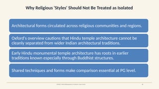 Why Religious 'Styles' Should Not Be Treated as Isolated
SOURCE: Oxford Bibliographies in Hinduism, Adam Hardy 15
Architectural forms circulated across religious communities and regions.
Oxford's overview cautions that Hindu temple architecture cannot be
cleanly separated from wider Indian architectural traditions.
Early Hindu monumental temple architecture has roots in earlier
traditions known especially through Buddhist structures.
Shared techniques and forms make comparison essential at PG level.
 