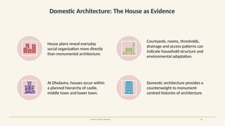 Domestic Architecture: The House as Evidence
SOURCE: UNESCO, Dholavira 17
House plans reveal everyday
social organization more directly
than monumental architecture.
Courtyards, rooms, thresholds,
drainage and access patterns can
indicate household structure and
environmental adaptation.
At Dholavira, houses occur within
a planned hierarchy of castle,
middle town and lower town.
Domestic architecture provides a
counterweight to monument-
centred histories of architecture.
 