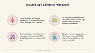 Lecture Scope & Learning Framework
SOURCE: Oxford Bibliographies; JNU teaching framework
Define 'religious' and 'secular'
architecture as analytical categories
rather than rigid historical boxes.
Trace major building types from
Harappan urbanism through early
historic and early classical
architectural traditions.
Read architecture through function,
patronage, technology, materials,
spatial organization and ritual/social
use.
Compare monuments as evidence:
what survives archaeologically,
what is reconstructed, and what
remains uncertain.
 
