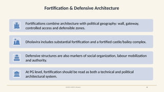 Fortification & Defensive Architecture
SOURCE: UNESCO, Dholavira 18
Fortifications combine architecture with political geography: wall, gateway,
controlled access and defensible zones.
Dholavira includes substantial fortification and a fortified castle/bailey complex.
Defensive structures are also markers of social organization, labour mobilization
and authority.
At PG level, fortification should be read as both a technical and political
architectural system.
 