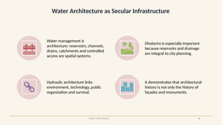 Water Architecture as Secular Infrastructure
SOURCE: UNESCO, Dholavira 19
Water management is
architecture: reservoirs, channels,
drains, catchments and controlled
access are spatial systems.
Dholavira is especially important
because reservoirs and drainage
are integral to city planning.
Hydraulic architecture links
environment, technology, public
organization and survival.
It demonstrates that architectural
history is not only the history of
façades and monuments.
 