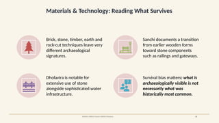Materials & Technology: Reading What Survives
SOURCE: UNESCO Sanchi; UNESCO Dholavira 22
Brick, stone, timber, earth and
rock-cut techniques leave very
different archaeological
signatures.
Sanchi documents a transition
from earlier wooden forms
toward stone components
such as railings and gateways.
Dholavira is notable for
extensive use of stone
alongside sophisticated water
infrastructure.
Survival bias matters: what is
archaeologically visible is not
necessarily what was
historically most common.
 
