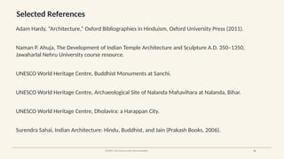 Selected References
Adam Hardy, “Architecture,” Oxford Bibliographies in Hinduism, Oxford University Press (2011).
Naman P. Ahuja, The Development of Indian Temple Architecture and Sculpture A.D. 350–1350,
Jawaharlal Nehru University course resource.
UNESCO World Heritage Centre, Buddhist Monuments at Sanchi.
UNESCO World Heritage Centre, Archaeological Site of Nalanda Mahavihara at Nalanda, Bihar.
UNESCO World Heritage Centre, Dholavira: a Harappan City.
Surendra Sahai, Indian Architecture: Hindu, Buddhist, and Jain (Prakash Books, 2006).
SOURCE: Core sources used in the presentation 26
 