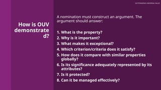 How is OUV
demonstrate
d?
A nomination must construct an argument. The
argument should answer:
1. What is the property?
2. Why is it important?
3. What makes it exceptional?
4. Which criterion/criteria does it satisfy?
5. How does it compare with similar properties
globally?
6. Is its significance adequately represented by its
attributes?
7. Is it protected?
8. Can it be managed effectively?
OUTSTANDING UNIVERSAL VALUE
 