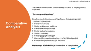 Comparative
Analysis
This is especially important for archaeology students. A property cannot
simply say:
“Our monument is unique.”
It must demonstrate uniqueness/significance through comparison.
Comparison may involve:
1. Similar monuments
2. Similar architectural traditions
3. Similar archaeological sites
4. Similar cultural landscapes
5. Similar chronology
6. Similar geographical region
7. Comparable properties already on the World Heritage List
8. Comparable properties not yet inscribed
Key concept: World Heritage assessment is comparative.
OUTSTANDING UNIVERSAL VALUE
 