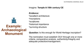 Example:
Archaeological
Monument
Imagine: Temple A:10th century CE
Evidence:
•excellent architecture
•inscriptions
•sculptures
•historical importance
•surviving structure
Question: Is this enough for World Heritage inscription?
The nomination must establish OUV through one or more
criteria, comparative analysis, authenticity/integrity and
adequate protection/management.
OUTSTANDING UNIVERSAL VALUE
 
