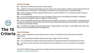 The 10
Criteria
Cultural heritage:
(i) — represent a masterpiece of human creative genius;
(ii) — exhibit an important interchange of human values, over a span of time or within a cultural area of the world,
on developments in architecture or technology, monumental arts, town-planning or landscape design;
(iii) — bear a unique or at least exceptional testimony to a cultural tradition or to a civilization which is living, or
which has disappeared;
(iv) — be an outstanding example of a type of building, architectural or technological ensemble or landscape
which illustrates a significant stage (or stages) in human history;
(v) — be an outstanding example of a traditional human settlement, land-use, or sea-use which is representative of
a culture (or cultures), or human interaction with the environment especially when it has become vulnerable under
the impact of irreversible change;
(vi) — be directly or tangibly associated with events or living traditions, with ideas, or with beliefs, with artistic and
literary works of outstanding universal significance.
Natural heritage:
(vii) — contain superlative natural phenomena or areas of exceptional natural beauty and aesthetic
importance;
(viii) — be outstanding examples representing major stages of Earth's history;
(ix) — be outstanding examples representing significant ongoing ecological and biological processes;
(x) — contain the most important and significant natural habitats for in-situ conservation of biological
diversity.
The official UNESCO page provides the complete wording and explanatory framework for the criteria.
UNESCO — Criteria for Selection
 