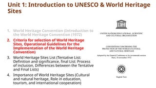 Unit 1: Introduction to UNESCO & World Heritage
Sites
1. World Heritage Convention (Introduction to
the World Heritage Convention (1972)
2. Criteria for selection of World Heritage
Sites, Operational Guidelines for the
Implementation of the World Heritage
Convention)
3. World Heritage Sites List (Tentative List:
Definition and significance, final List: Process
of inclusion, Differences between the Tentative
and Final Lists)
4. Importance of World Heritage Sites (Cultural
and natural heritage, Role in education,
tourism, and international cooperation)
 