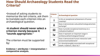 How Should Archaeology Students Read the
Criteria?
•Instead of asking students to
memorise the ten criteria, ask them
to translate each criterion into an
archaeological question.
•A student should never select a
criterion merely because it
“sounds appropriate.”
The criterion must be supported
by:
Evidence + attributes + interpretation +
comparative analysis.
Criterio
n
Archaeological question
i
Is this an exceptional achievement of human
creativity?
ii
Does it demonstrate cultural/technological/artistic
exchange?
iii
Does it provide exceptional testimony to a
civilization/tradition?
iv
Does it represent an important stage in
architectural/technological history?
v
Does it demonstrate human interaction with
environment/settlement?
vi
Is it directly/tangibly associated with exceptional
beliefs, traditions, ideas etc.?
 