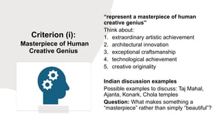 Criterion (i):
Masterpiece of Human
Creative Genius
“represent a masterpiece of human
creative genius”
Think about:
1. extraordinary artistic achievement
2. architectural innovation
3. exceptional craftsmanship
4. technological achievement
5. creative originality
Indian discussion examples
Possible examples to discuss: Taj Mahal,
Ajanta, Konark, Chola temples
Question: What makes something a
“masterpiece” rather than simply “beautiful”?
 