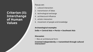 Criterion (ii):
Interchange
of Human
Values
Focus on:
1. cultural interaction
2. transmission of ideas
3. technological exchange
4. architectural influence
5. artistic interaction
6. movement of people and knowledge
Archaeological examples
India Central Asia Persia Southeast Asia
↔ ↔ ↔
Discussion
• Was an architectural form:
invented independently or transmitted through cultural
interaction?
 