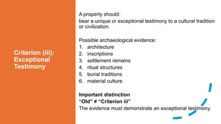 Criterion (iii):
Exceptional
Testimony
A property should:
bear a unique or exceptional testimony to a cultural tradition
or civilization.
Possible archaeological evidence:
1. architecture
2. inscriptions
3. settlement remains
4. ritual structures
5. burial traditions
6. material culture
Important distinction
“Old” ≠ “Criterion iii”
The evidence must demonstrate an exceptional testimony.
 