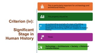 Criterion (iv):
Significant
Stage in
Human History
This is particularly important for archaeology and
architectural history.
The property should be:
an outstanding example of a type of building,
architectural or technological ensemble or
landscape illustrating significant stage(s) in human
history.
Think:
Technology Architecture Society Historical
→ → →
transformation
 