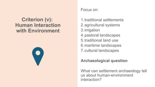 Criterion (v):
Human Interaction
with Environment
Focus on:
1.traditional settlements
2.agricultural systems
3.irrigation
4.pastoral landscapes
5.traditional land use
6.maritime landscapes
7.cultural landscapes
Archaeological question
What can settlement archaeology tell
us about human-environment
interaction?
 