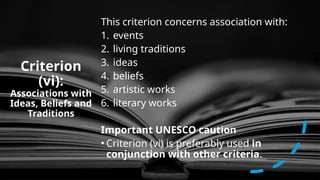 Criterion
(vi):
Associations with
Ideas, Beliefs and
Traditions
This criterion concerns association with:
1. events
2. living traditions
3. ideas
4. beliefs
5. artistic works
6. literary works
Important UNESCO caution
• Criterion (vi) is preferably used in
conjunction with other criteria.
 