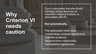 Why
Criterion VI
needs
caution
Can a monument become World
Heritage simply because an
important religious tradition is
associated with it?
Not automatically.
The association must have:
•outstanding universal significance
•credible evidence
•tangible/direct relationship
•comparative significance
 