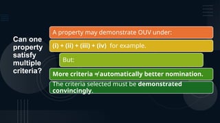 Can one
property
satisfy
multiple
criteria?
A property may demonstrate OUV under:
(i) + (ii) + (iii) + (iv) for example.
But:
More criteria ≠ automatically better nomination.
The criteria selected must be demonstrated
convincingly.
 