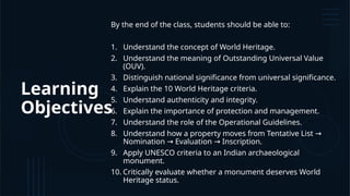 Learning
Objectives
By the end of the class, students should be able to:
1. Understand the concept of World Heritage.
2. Understand the meaning of Outstanding Universal Value
(OUV).
3. Distinguish national significance from universal significance.
4. Explain the 10 World Heritage criteria.
5. Understand authenticity and integrity.
6. Explain the importance of protection and management.
7. Understand the role of the Operational Guidelines.
8. Understand how a property moves from Tentative List →
Nomination Evaluation Inscription.
→ →
9. Apply UNESCO criteria to an Indian archaeological
monument.
10. Critically evaluate whether a monument deserves World
Heritage status.
 