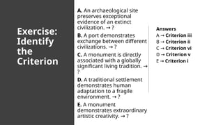 Exercise:
Identify
the
Criterion
A. An archaeological site
preserves exceptional
evidence of an extinct
civilization. ?
→
B. A port demonstrates
exchange between different
civilizations. ?
→
C. A monument is directly
associated with a globally
significant living tradition. →
?
D. A traditional settlement
demonstrates human
adaptation to a fragile
environment. ?
→
E. A monument
demonstrates extraordinary
artistic creativity. ?
→
Answers
A → Criterion iii
B → Criterion ii
C → Criterion vi
D → Criterion v
E → Criterion i
 