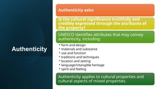 Authenticity
Authenticity asks:
Is the cultural significance truthfully and
credibly expressed through the attributes of
the property?
UNESCO identifies attributes that may convey
authenticity, including:
• form and design
• materials and substance
• use and function
• traditions and techniques
• location and setting
• language/intangible heritage
• spirit and feeling
Authenticity applies to cultural properties and
cultural aspects of mixed properties.
 