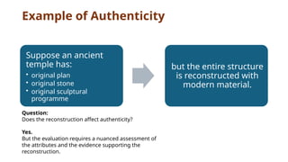 Example of Authenticity
Suppose an ancient
temple has:
• original plan
• original stone
• original sculptural
programme
but the entire structure
is reconstructed with
modern material.
Question:
Does the reconstruction affect authenticity?
Yes.
But the evaluation requires a nuanced assessment of
the attributes and the evidence supporting the
reconstruction.
 
