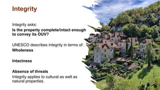 Integrity
Integrity asks:
Is the property complete/intact enough
to convey its OUV?
UNESCO describes integrity in terms of:
Wholeness
Intactness
Absence of threats
Integrity applies to cultural as well as
natural properties.
 