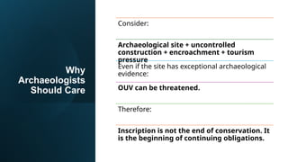 Why
Archaeologists
Should Care
Consider:
Archaeological site + uncontrolled
construction + encroachment + tourism
pressure
Even if the site has exceptional archaeological
evidence:
OUV can be threatened.
Therefore:
Inscription is not the end of conservation. It
is the beginning of continuing obligations.
 