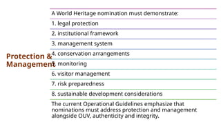 Protection &
Management
A World Heritage nomination must demonstrate:
1. legal protection
2. institutional framework
3. management system
4. conservation arrangements
5. monitoring
6. visitor management
7. risk preparedness
8. sustainable development considerations
The current Operational Guidelines emphasize that
nominations must address protection and management
alongside OUV, authenticity and integrity.
 