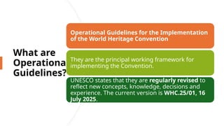 What are
Operational
Guidelines?
Operational Guidelines for the Implementation
of the World Heritage Convention
They are the principal working framework for
implementing the Convention.
UNESCO states that they are regularly revised to
reflect new concepts, knowledge, decisions and
experience. The current version is WHC.25/01, 16
July 2025.
 