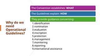 Why do we
need
Operational
Guidelines?
The Convention establishes: WHAT
The Guidelines explain: HOW
They provide guidance concerning:
1.identification
2.nomination
3.evaluation
4.inscription
5.protection
6.management
7.monitoring
8.reporting
9.international assistance
 