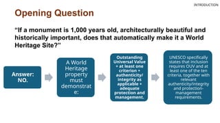 Opening Question
Answer:
NO.
A World
Heritage
property
must
demonstrat
e:
Outstanding
Universal Value
+ at least one
criterion +
authenticity/
integrity as
applicable +
adequate
protection and
management.
UNESCO specifically
states that inclusion
requires OUV and at
least one of the ten
criteria, together with
relevant
authenticity/integrity
and protection-
management
requirements.
“If a monument is 1,000 years old, architecturally beautiful and
historically important, does that automatically make it a World
Heritage Site?”
INTRODUCTION
 
