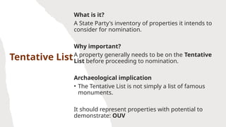 Tentative List
What is it?
A State Party's inventory of properties it intends to
consider for nomination.
Why important?
A property generally needs to be on the Tentative
List before proceeding to nomination.
Archaeological implication
• The Tentative List is not simply a list of famous
monuments.
It should represent properties with potential to
demonstrate: OUV
 