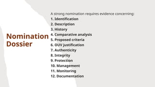 Nomination
Dossier
A strong nomination requires evidence concerning:
1. Identification
2. Description
3. History
4. Comparative analysis
5. Proposed criteria
6. OUV justification
7. Authenticity
8. Integrity
9. Protection
10. Management
11. Monitoring
12. Documentation
 