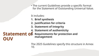 Statement of
OUV
• The current Guidelines provide a specific format
for the Statement of Outstanding Universal Value.
It includes:
1. Brief synthesis
2. Justification for criteria
3. Statement of integrity
4. Statement of authenticity
5. Requirements for protection and
management
The 2025 Guidelines specify this structure in Annex
10.
 