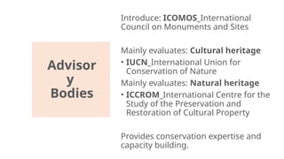 Advisor
y
Bodies
Introduce: ICOMOS_International
Council on Monuments and Sites
Mainly evaluates: Cultural heritage
• IUCN_International Union for
Conservation of Nature
Mainly evaluates: Natural heritage
• ICCROM_International Centre for the
Study of the Preservation and
Restoration of Cultural Property
Provides conservation expertise and
capacity building.
 