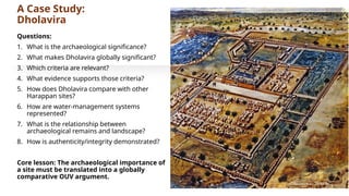 A Case Study:
Dholavira
Questions:
1. What is the archaeological significance?
2. What makes Dholavira globally significant?
3. Which criteria are relevant?
4. What evidence supports those criteria?
5. How does Dholavira compare with other
Harappan sites?
6. How are water-management systems
represented?
7. What is the relationship between
archaeological remains and landscape?
8. How is authenticity/integrity demonstrated?
Core lesson: The archaeological importance of
a site must be translated into a globally
comparative OUV argument.
 